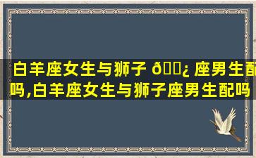 白羊座女生与狮子 🌿 座男生配吗,白羊座女生与狮子座男生配吗合适吗